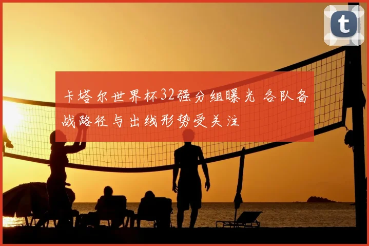 卡塔尔世界杯32强分组曝光 各队备战路径与出线形势受关注