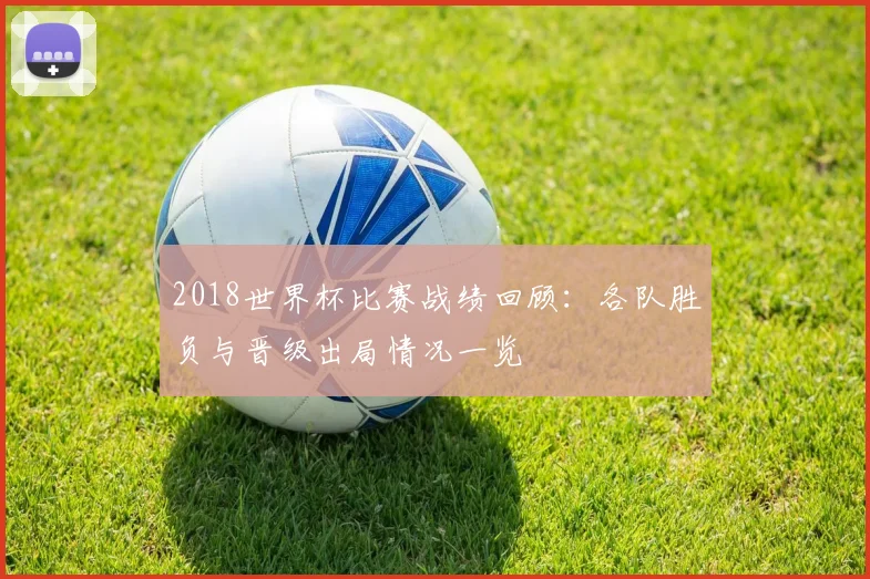2018世界杯比赛战绩回顾：各队胜负与晋级出局情况一览