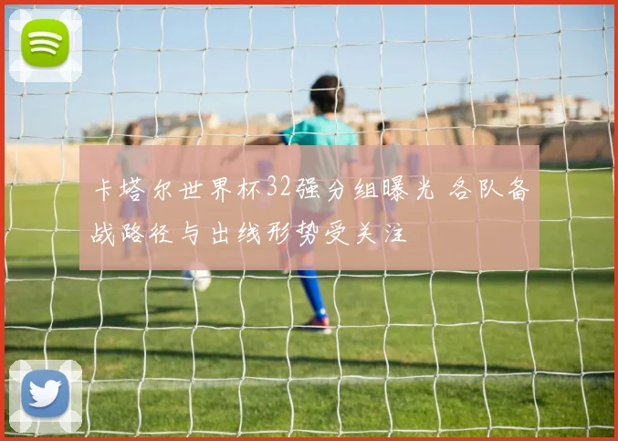 卡塔尔世界杯32强分组曝光 各队备战路径与出线形势受关注