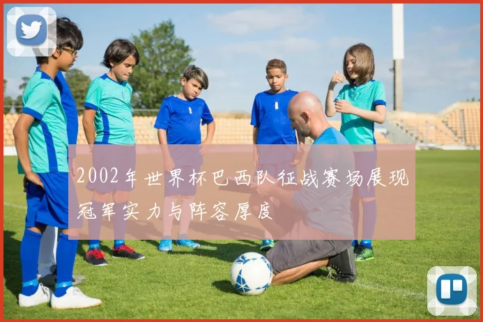 2002年世界杯巴西队征战赛场展现冠军实力与阵容厚度