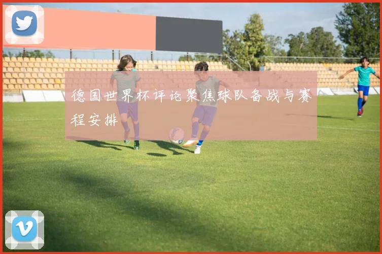德国世界杯评论聚焦球队备战与赛程安排